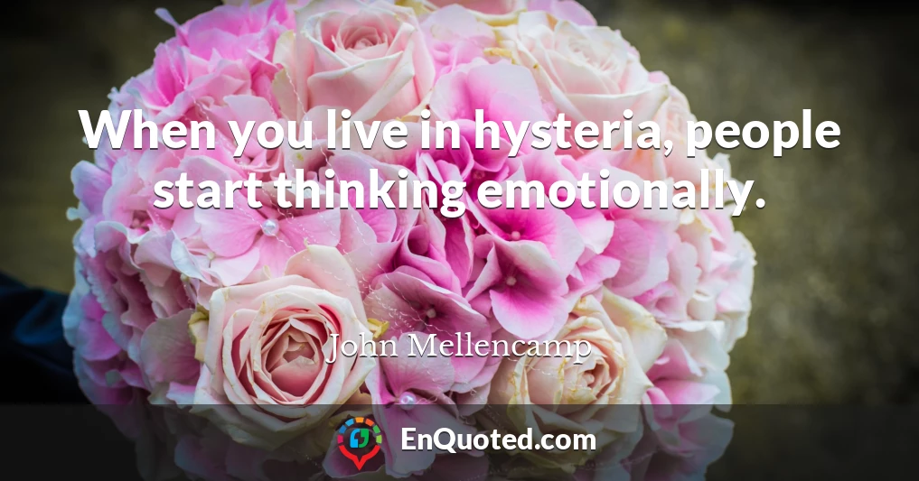 When you live in hysteria, people start thinking emotionally.