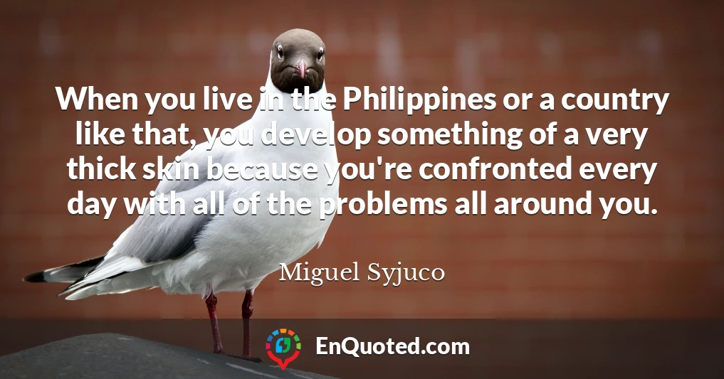When you live in the Philippines or a country like that, you develop something of a very thick skin because you're confronted every day with all of the problems all around you.