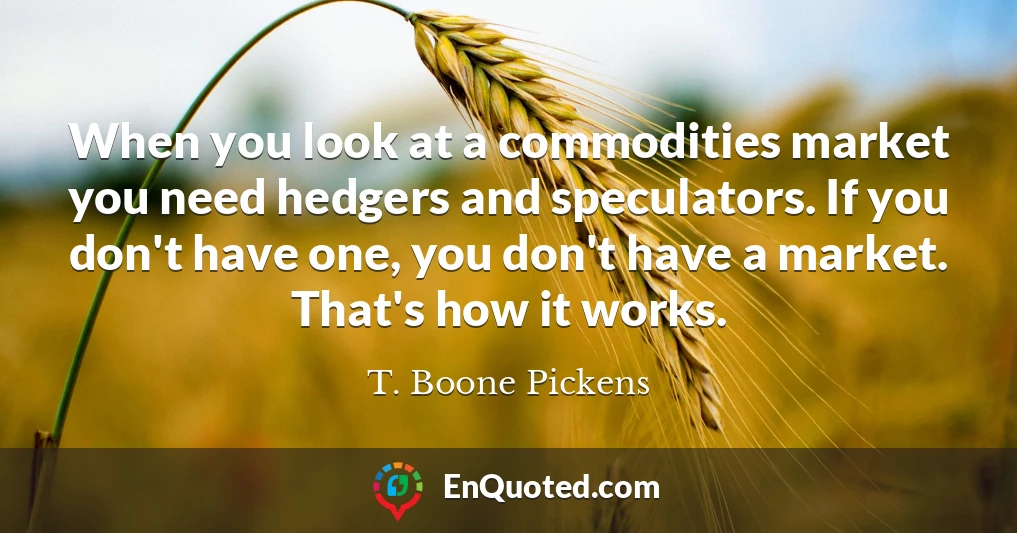 When you look at a commodities market you need hedgers and speculators. If you don't have one, you don't have a market. That's how it works.
