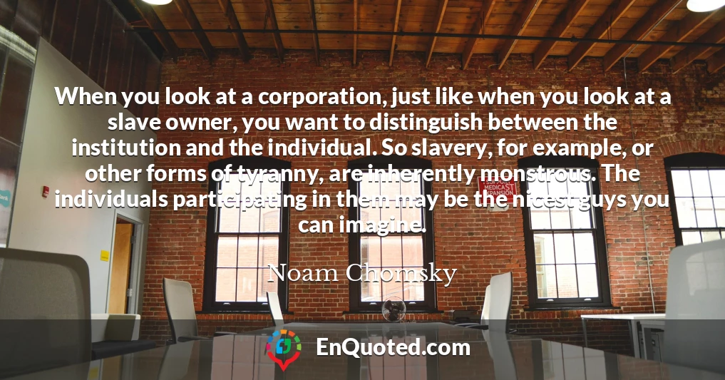 When you look at a corporation, just like when you look at a slave owner, you want to distinguish between the institution and the individual. So slavery, for example, or other forms of tyranny, are inherently monstrous. The individuals participating in them may be the nicest guys you can imagine.
