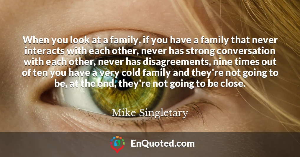 When you look at a family, if you have a family that never interacts with each other, never has strong conversation with each other, never has disagreements, nine times out of ten you have a very cold family and they're not going to be, at the end, they're not going to be close.