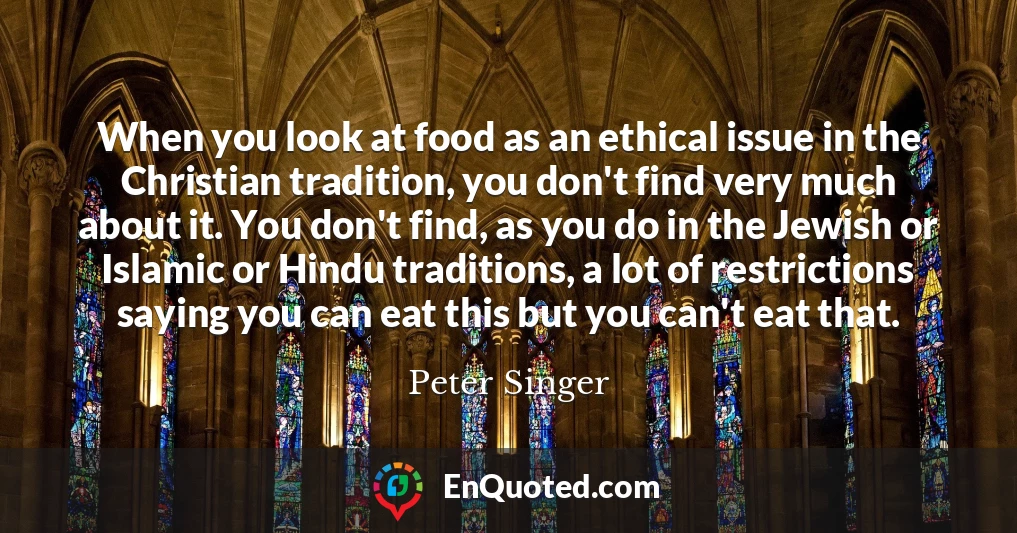 When you look at food as an ethical issue in the Christian tradition, you don't find very much about it. You don't find, as you do in the Jewish or Islamic or Hindu traditions, a lot of restrictions saying you can eat this but you can't eat that.