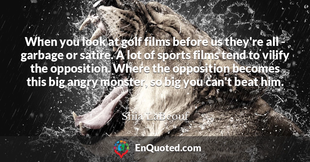 When you look at golf films before us they're all - garbage or satire. A lot of sports films tend to vilify the opposition. Where the opposition becomes this big angry monster, so big you can't beat him.