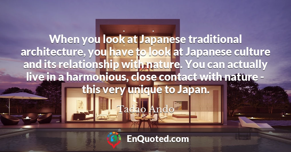When you look at Japanese traditional architecture, you have to look at Japanese culture and its relationship with nature. You can actually live in a harmonious, close contact with nature - this very unique to Japan.