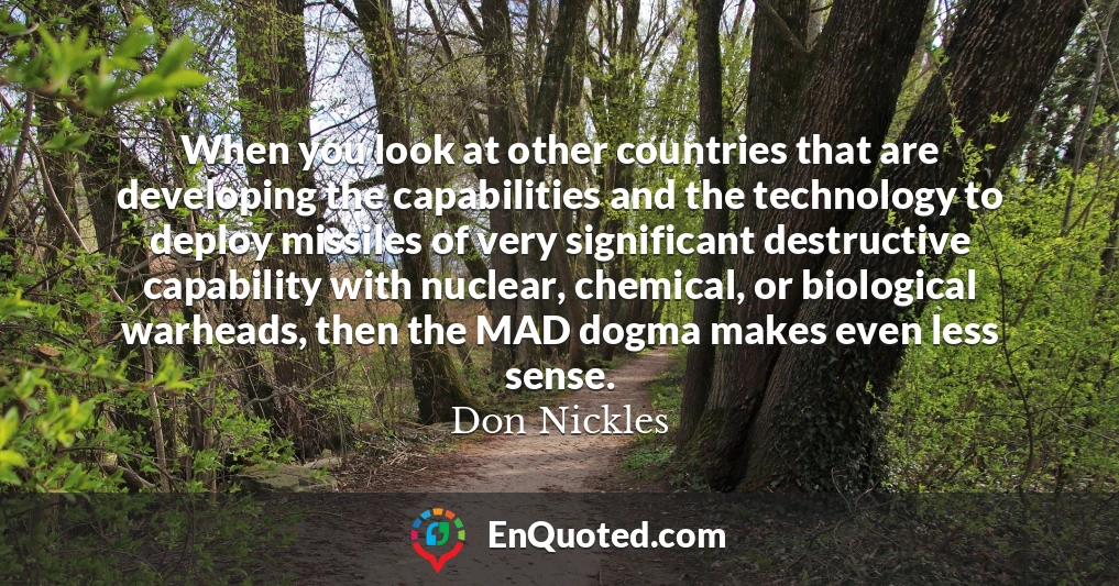 When you look at other countries that are developing the capabilities and the technology to deploy missiles of very significant destructive capability with nuclear, chemical, or biological warheads, then the MAD dogma makes even less sense.