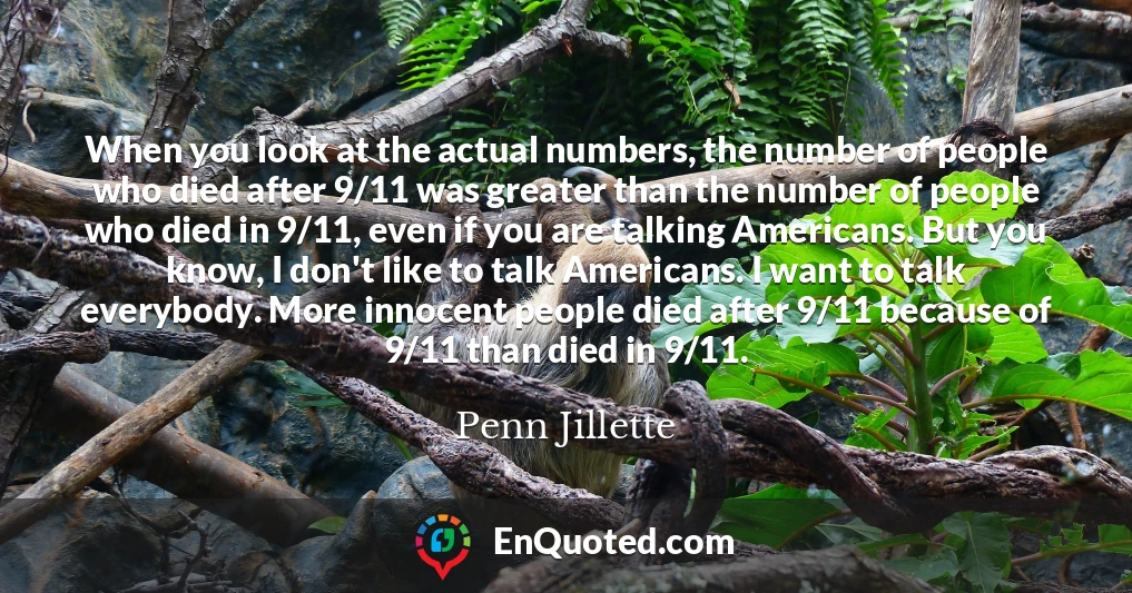 When you look at the actual numbers, the number of people who died after 9/11 was greater than the number of people who died in 9/11, even if you are talking Americans. But you know, I don't like to talk Americans. I want to talk everybody. More innocent people died after 9/11 because of 9/11 than died in 9/11.