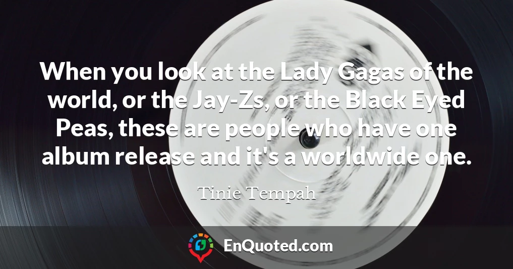 When you look at the Lady Gagas of the world, or the Jay-Zs, or the Black Eyed Peas, these are people who have one album release and it's a worldwide one.