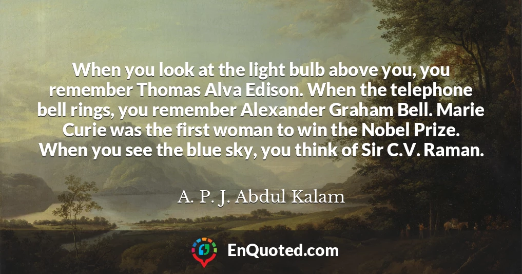 When you look at the light bulb above you, you remember Thomas Alva Edison. When the telephone bell rings, you remember Alexander Graham Bell. Marie Curie was the first woman to win the Nobel Prize. When you see the blue sky, you think of Sir C.V. Raman.