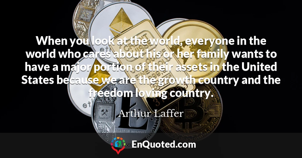 When you look at the world, everyone in the world who cares about his or her family wants to have a major portion of their assets in the United States because we are the growth country and the freedom loving country.