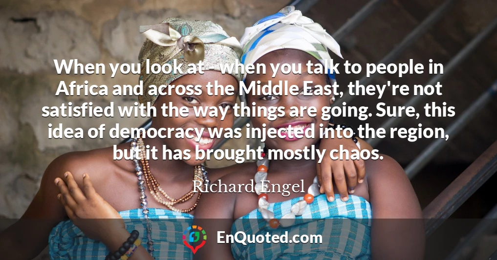 When you look at - when you talk to people in Africa and across the Middle East, they're not satisfied with the way things are going. Sure, this idea of democracy was injected into the region, but it has brought mostly chaos.
