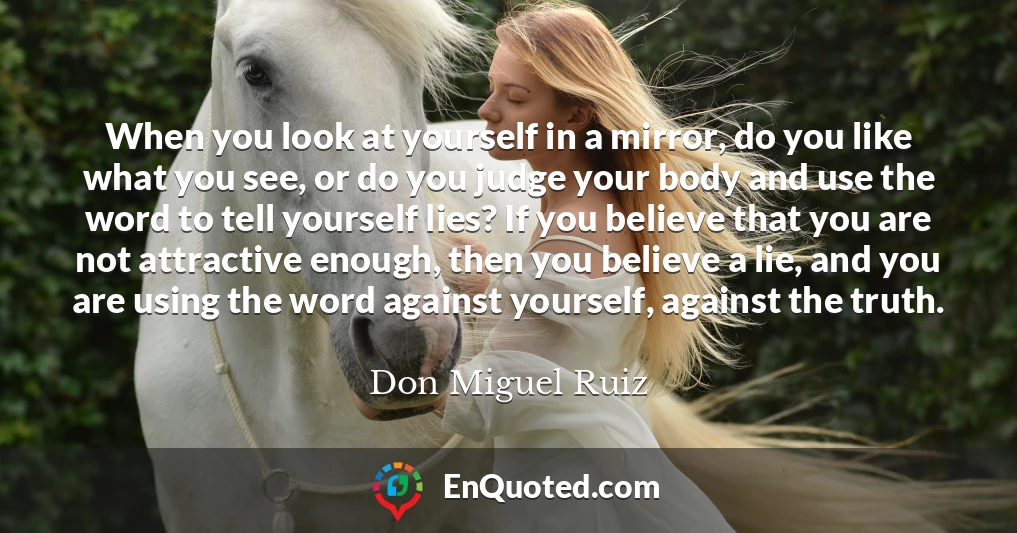 When you look at yourself in a mirror, do you like what you see, or do you judge your body and use the word to tell yourself lies? If you believe that you are not attractive enough, then you believe a lie, and you are using the word against yourself, against the truth.