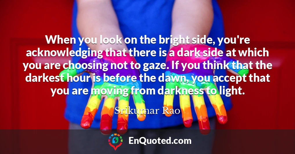 When you look on the bright side, you're acknowledging that there is a dark side at which you are choosing not to gaze. If you think that the darkest hour is before the dawn, you accept that you are moving from darkness to light.