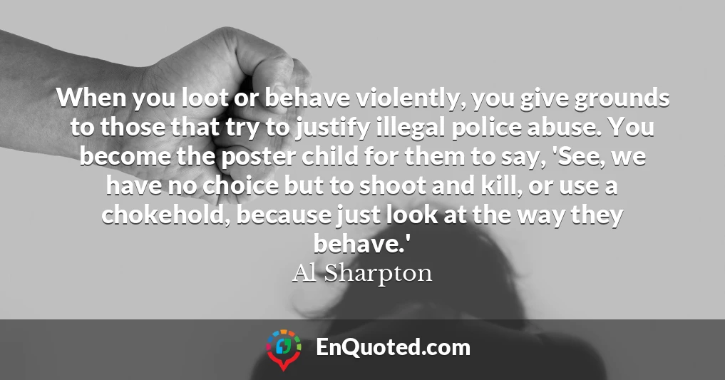 When you loot or behave violently, you give grounds to those that try to justify illegal police abuse. You become the poster child for them to say, 'See, we have no choice but to shoot and kill, or use a chokehold, because just look at the way they behave.'
