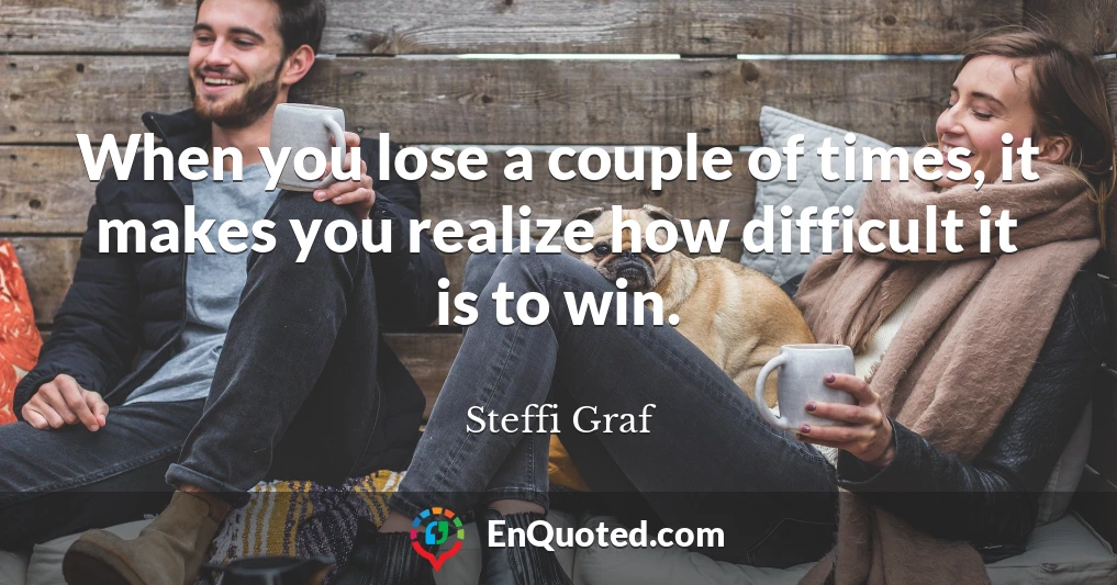 When you lose a couple of times, it makes you realize how difficult it is to win.