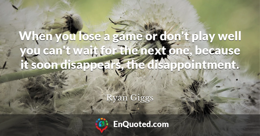 When you lose a game or don't play well you can't wait for the next one, because it soon disappears, the disappointment.