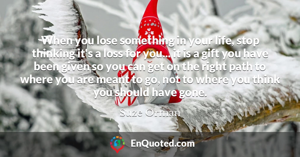 When you lose something in your life, stop thinking it's a loss for you... it is a gift you have been given so you can get on the right path to where you are meant to go, not to where you think you should have gone.