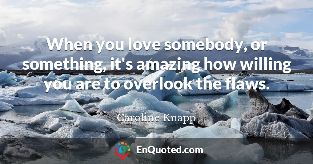 When you love somebody, or something, it's amazing how willing you are to overlook the flaws.