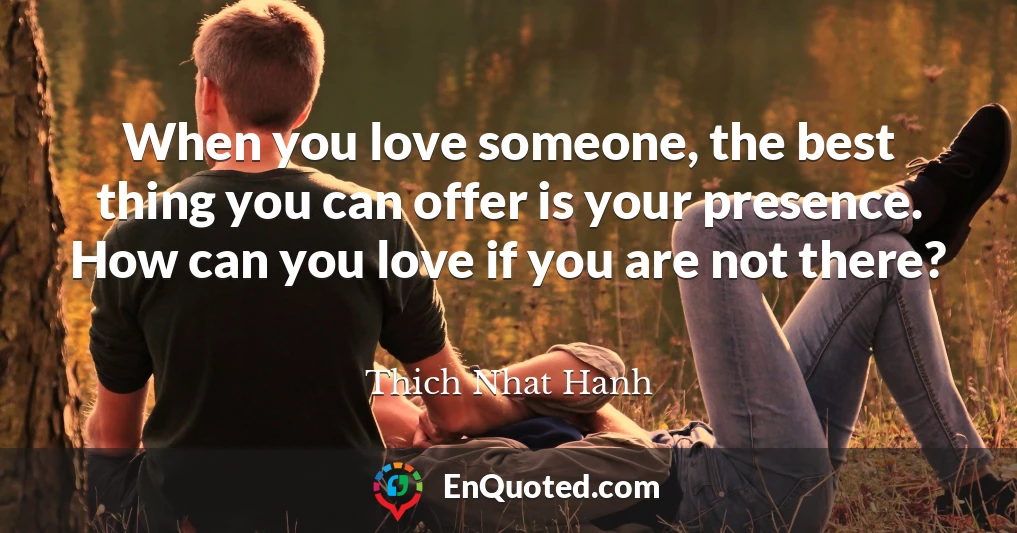When you love someone, the best thing you can offer is your presence. How can you love if you are not there?