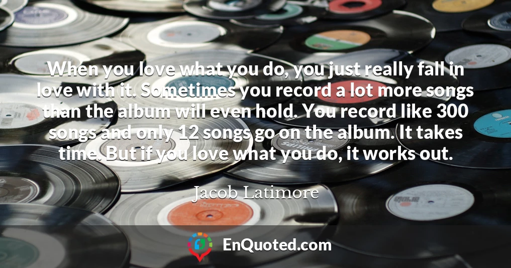 When you love what you do, you just really fall in love with it. Sometimes you record a lot more songs than the album will even hold. You record like 300 songs and only 12 songs go on the album. It takes time. But if you love what you do, it works out.