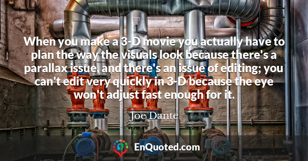 When you make a 3-D movie you actually have to plan the way the visuals look because there's a parallax issue, and there's an issue of editing; you can't edit very quickly in 3-D because the eye won't adjust fast enough for it.