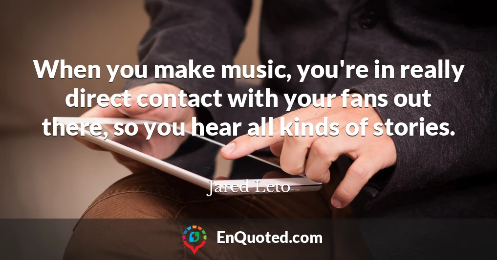 When you make music, you're in really direct contact with your fans out there, so you hear all kinds of stories.