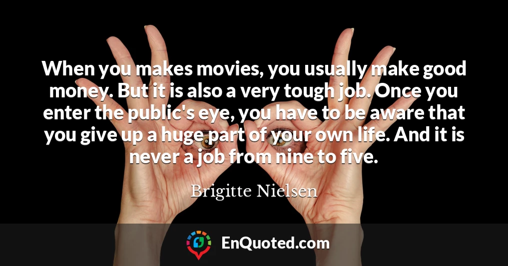 When you makes movies, you usually make good money. But it is also a very tough job. Once you enter the public's eye, you have to be aware that you give up a huge part of your own life. And it is never a job from nine to five.