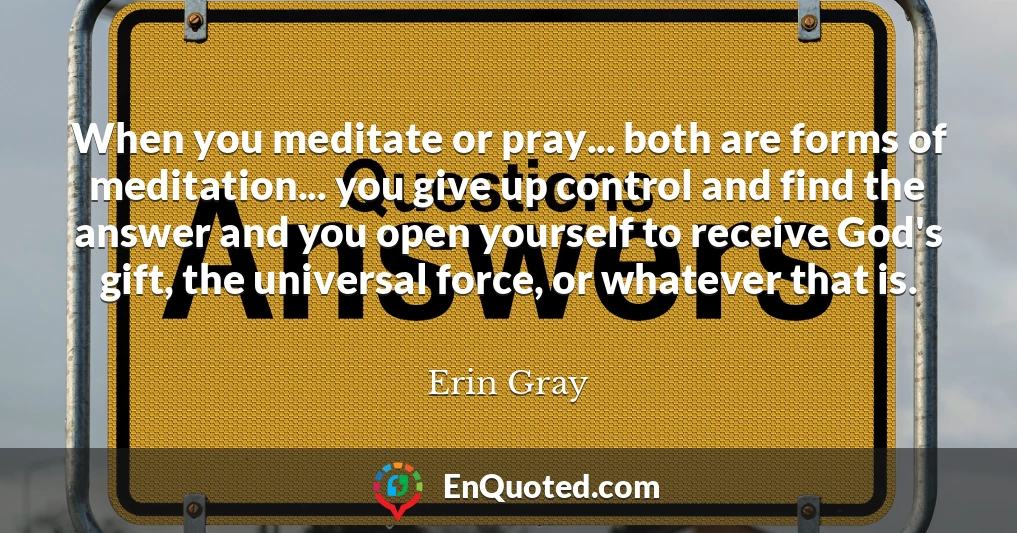 When you meditate or pray... both are forms of meditation... you give up control and find the answer and you open yourself to receive God's gift, the universal force, or whatever that is.