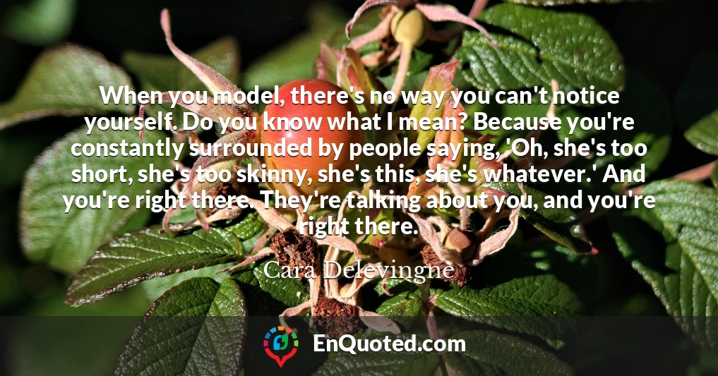 When you model, there's no way you can't notice yourself. Do you know what I mean? Because you're constantly surrounded by people saying, 'Oh, she's too short, she's too skinny, she's this, she's whatever.' And you're right there. They're talking about you, and you're right there.