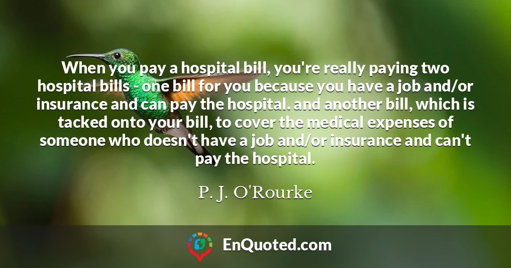 When you pay a hospital bill, you're really paying two hospital bills - one bill for you because you have a job and/or insurance and can pay the hospital. and another bill, which is tacked onto your bill, to cover the medical expenses of someone who doesn't have a job and/or insurance and can't pay the hospital.