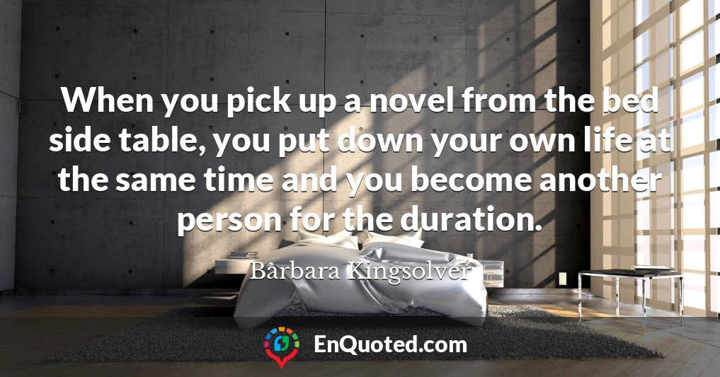 When you pick up a novel from the bed side table, you put down your own life at the same time and you become another person for the duration.