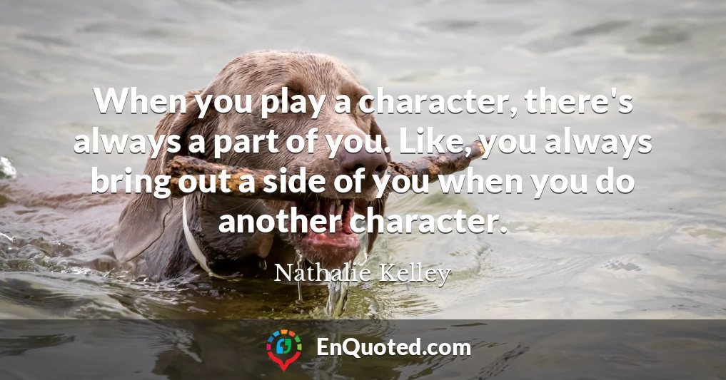 When you play a character, there's always a part of you. Like, you always bring out a side of you when you do another character.