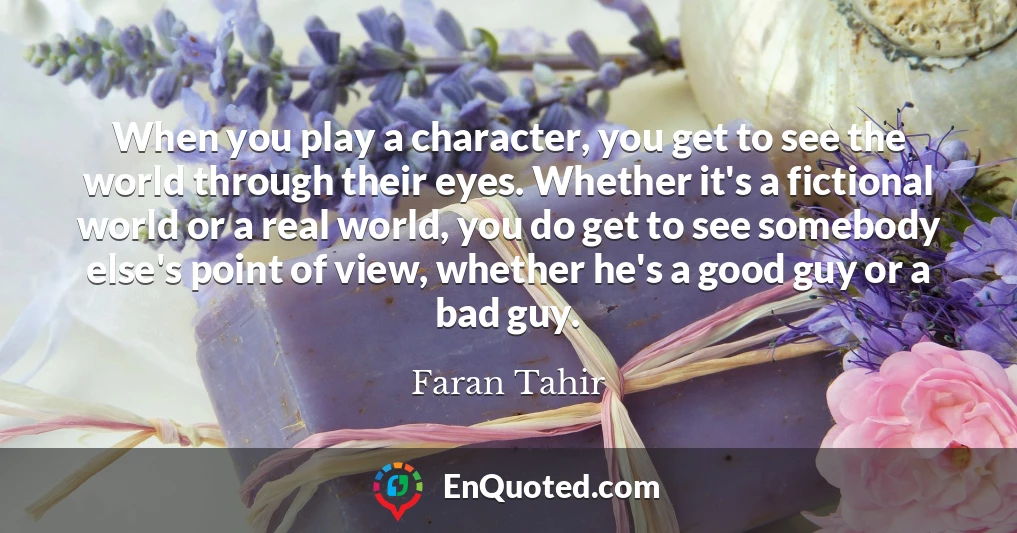 When you play a character, you get to see the world through their eyes. Whether it's a fictional world or a real world, you do get to see somebody else's point of view, whether he's a good guy or a bad guy.