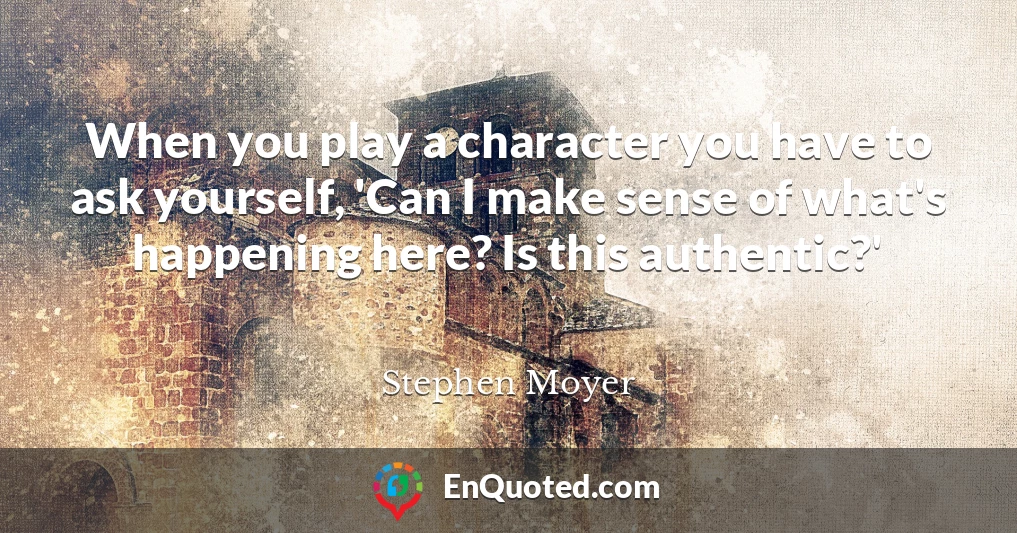 When you play a character you have to ask yourself, 'Can I make sense of what's happening here? Is this authentic?'