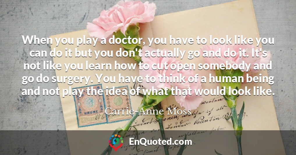 When you play a doctor, you have to look like you can do it but you don't actually go and do it. It's not like you learn how to cut open somebody and go do surgery. You have to think of a human being and not play the idea of what that would look like.