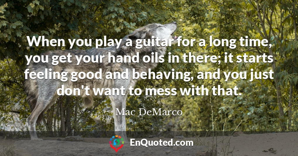 When you play a guitar for a long time, you get your hand oils in there; it starts feeling good and behaving, and you just don't want to mess with that.