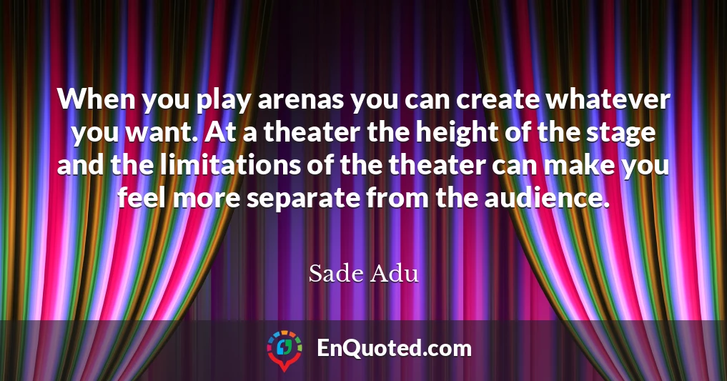 When you play arenas you can create whatever you want. At a theater the height of the stage and the limitations of the theater can make you feel more separate from the audience.