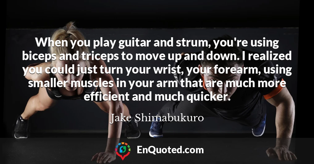 When you play guitar and strum, you're using biceps and triceps to move up and down. I realized you could just turn your wrist, your forearm, using smaller muscles in your arm that are much more efficient and much quicker.