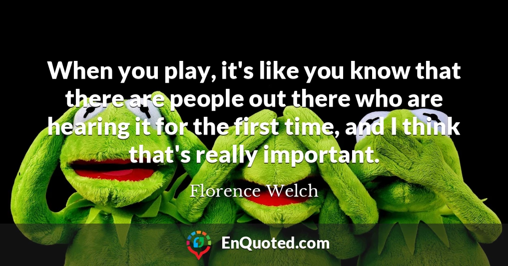 When you play, it's like you know that there are people out there who are hearing it for the first time, and I think that's really important.