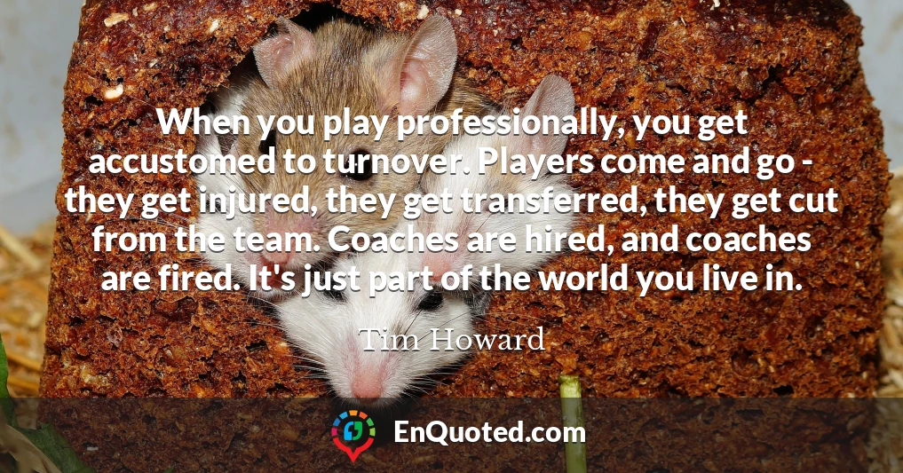 When you play professionally, you get accustomed to turnover. Players come and go - they get injured, they get transferred, they get cut from the team. Coaches are hired, and coaches are fired. It's just part of the world you live in.