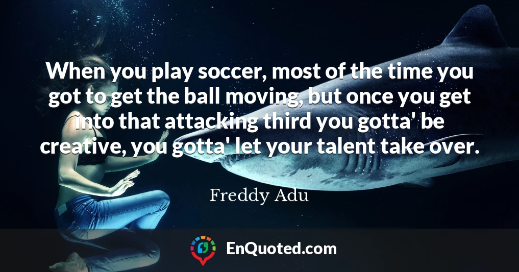 When you play soccer, most of the time you got to get the ball moving, but once you get into that attacking third you gotta' be creative, you gotta' let your talent take over.