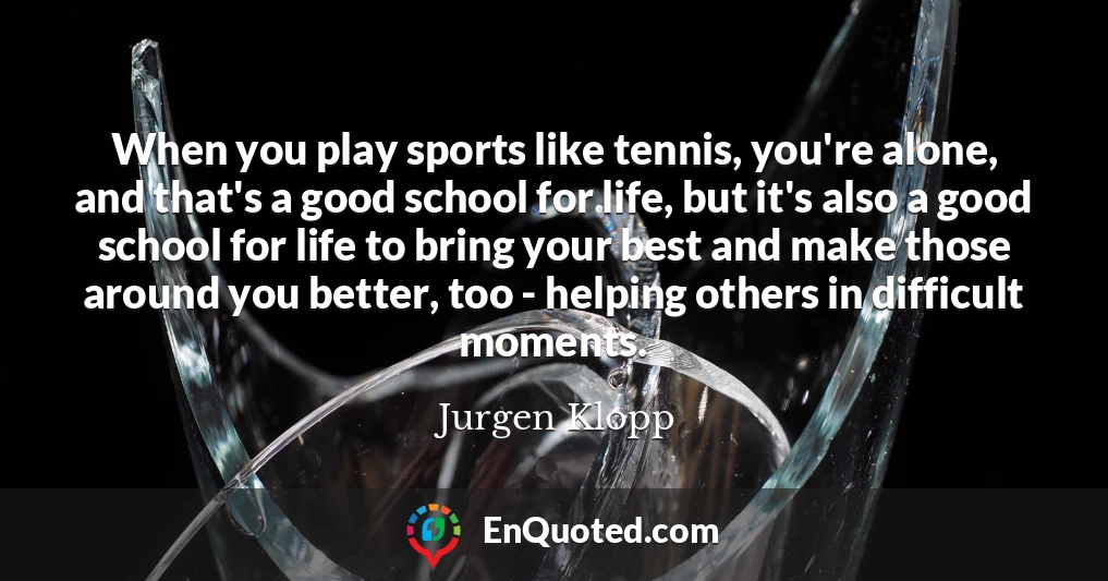 When you play sports like tennis, you're alone, and that's a good school for life, but it's also a good school for life to bring your best and make those around you better, too - helping others in difficult moments.