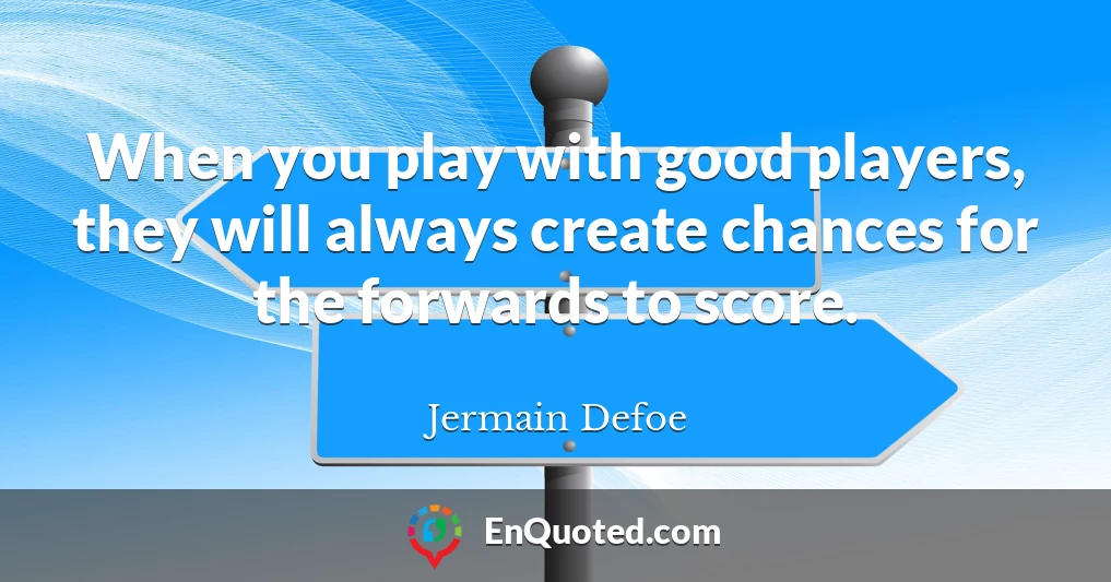 When you play with good players, they will always create chances for the forwards to score.