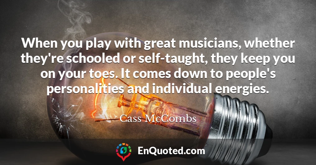 When you play with great musicians, whether they're schooled or self-taught, they keep you on your toes. It comes down to people's personalities and individual energies.