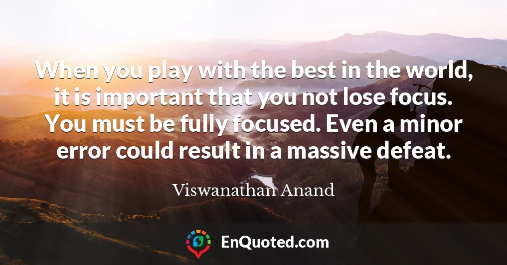 When you play with the best in the world, it is important that you not lose focus. You must be fully focused. Even a minor error could result in a massive defeat.