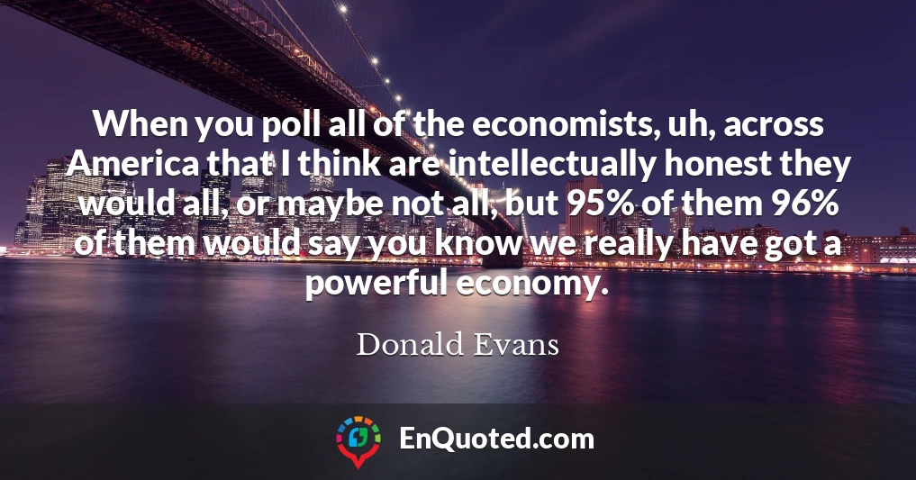 When you poll all of the economists, uh, across America that I think are intellectually honest they would all, or maybe not all, but 95% of them 96% of them would say you know we really have got a powerful economy.