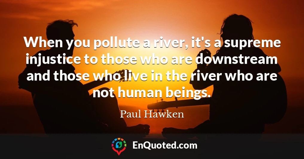 When you pollute a river, it's a supreme injustice to those who are downstream and those who live in the river who are not human beings.