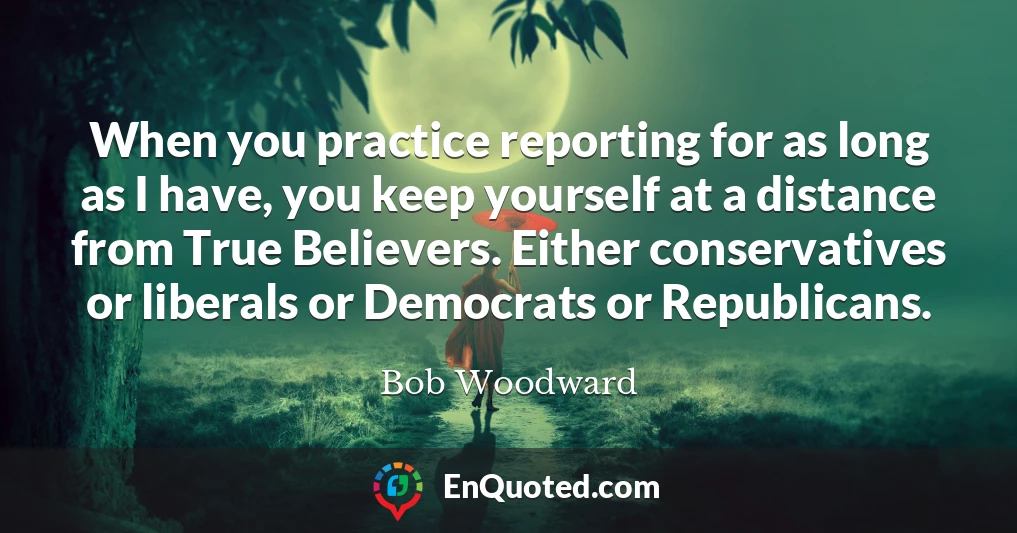 When you practice reporting for as long as I have, you keep yourself at a distance from True Believers. Either conservatives or liberals or Democrats or Republicans.
