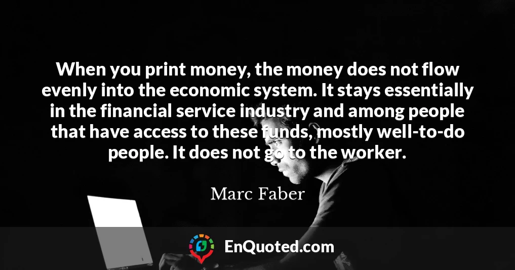 When you print money, the money does not flow evenly into the economic system. It stays essentially in the financial service industry and among people that have access to these funds, mostly well-to-do people. It does not go to the worker.