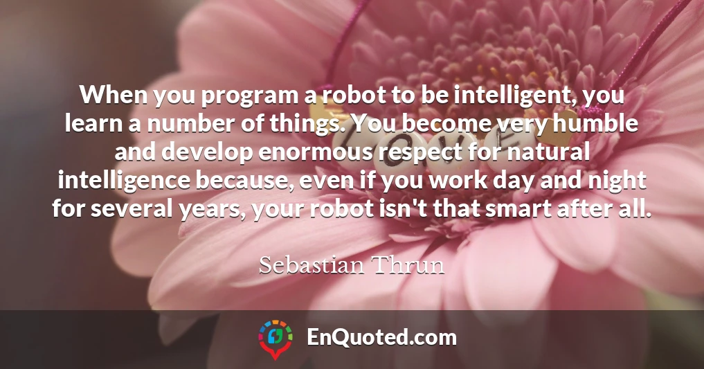 When you program a robot to be intelligent, you learn a number of things. You become very humble and develop enormous respect for natural intelligence because, even if you work day and night for several years, your robot isn't that smart after all.