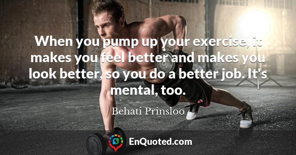 When you pump up your exercise, it makes you feel better and makes you look better, so you do a better job. It's mental, too.